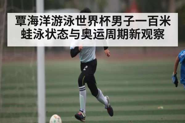 覃海洋游泳世界杯男子一百米蛙泳状态与奥运周期新观察
